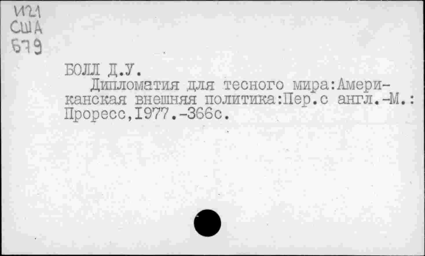 ﻿ин сш Б19
БОЛЛ Д.У.
Дипломатия для тесного мира:Американская внешняя политика:Пес.с англ.-М.: Проресс,1977.-366с.